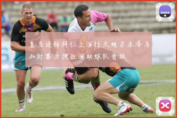 皇马逆转拜仁上演惊天绝杀本泽马加时赛力挽狂澜助球队晋级