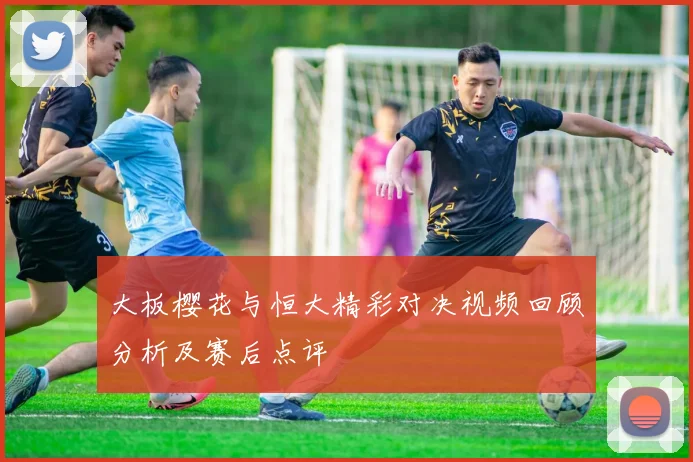 大板樱花与恒大精彩对决视频回顾分析及赛后点评