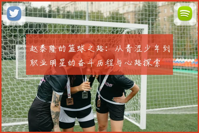 赵泰隆的篮球之路：从青涩少年到职业明星的奋斗历程与心路探索