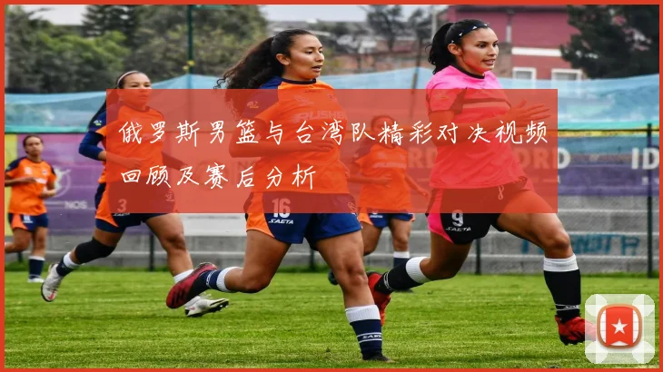 俄罗斯男篮与台湾队精彩对决视频回顾及赛后分析