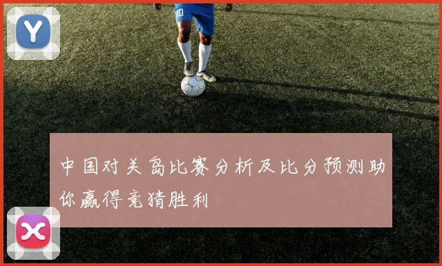 中国对关岛比赛分析及比分预测助你赢得竞猜胜利