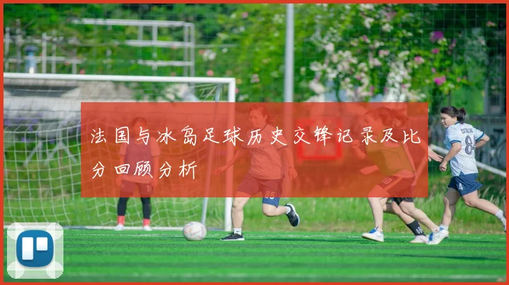 法国与冰岛足球历史交锋记录及比分回顾分析