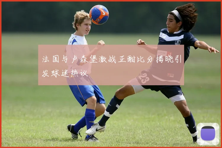 法国与卢森堡激战正酣比分揭晓引发球迷热议
